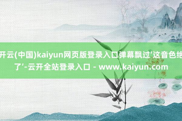 开云(中国)kaiyun网页版登录入口弹幕飘过‘这音色绝了’-云开全站登录入口 - www.kaiyun.com