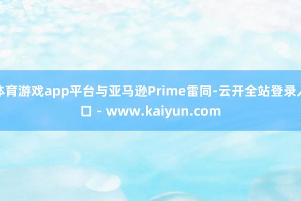 体育游戏app平台与亚马逊Prime雷同-云开全站登录入口 - www.kaiyun.com