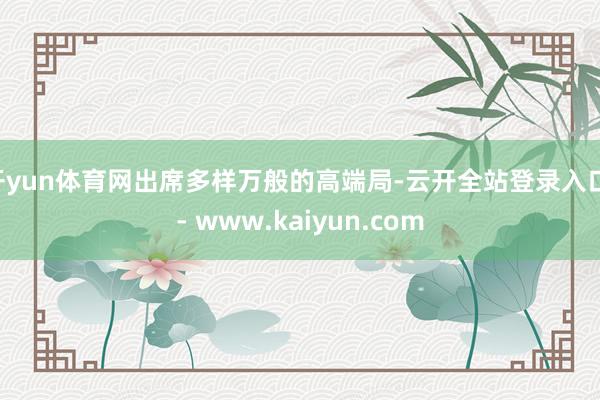 开yun体育网出席多样万般的高端局-云开全站登录入口 - www.kaiyun.com