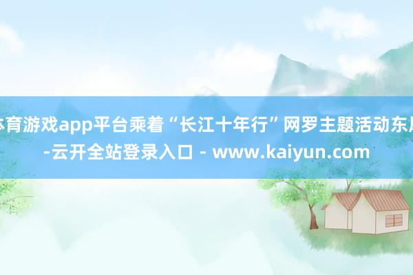 体育游戏app平台乘着“长江十年行”网罗主题活动东风-云开全站登录入口 - www.kaiyun.com