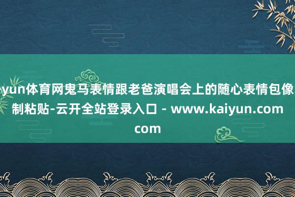 开yun体育网鬼马表情跟老爸演唱会上的随心表情包像复制粘贴-云开全站登录入口 - www.kaiyun.com