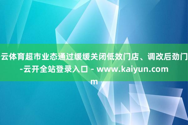 开云体育超市业态通过缓缓关闭低效门店、调改后劲门店-云开全站登录入口 - www.kaiyun.com