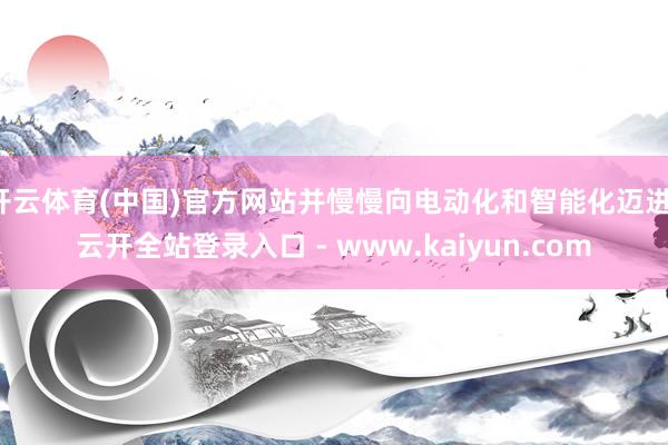 开云体育(中国)官方网站并慢慢向电动化和智能化迈进-云开全站登录入口 - www.kaiyun.com