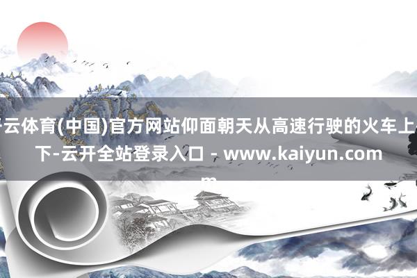 开云体育(中国)官方网站仰面朝天从高速行驶的火车上摔下-云开全站登录入口 - www.kaiyun.com