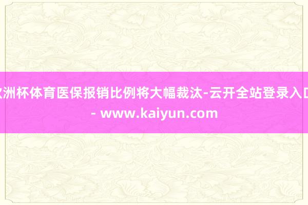 欧洲杯体育医保报销比例将大幅裁汰-云开全站登录入口 - www.kaiyun.com