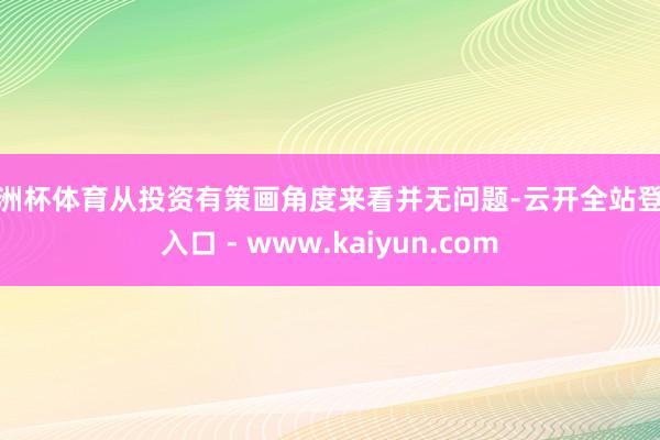 欧洲杯体育从投资有策画角度来看并无问题-云开全站登录入口 - www.kaiyun.com