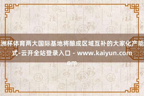 欧洲杯体育两大国际基地将酿成区域互补的大家化产能花式-云开全站登录入口 - www.kaiyun.com