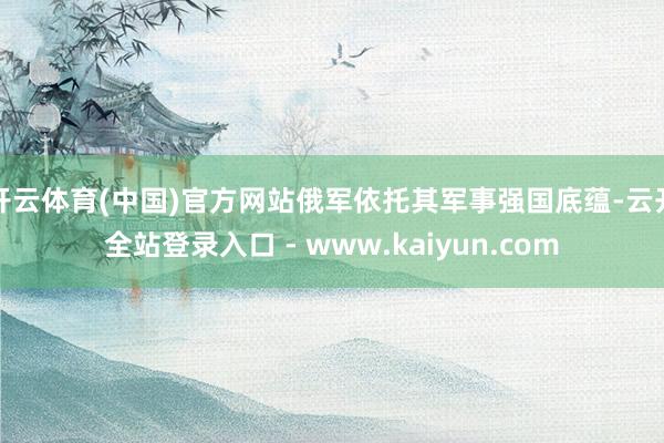 开云体育(中国)官方网站俄军依托其军事强国底蕴-云开全站登录入口 - www.kaiyun.com