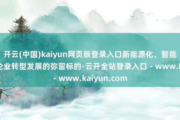 开云(中国)kaiyun网页版登录入口新能源化、智能化一经成为企业转型发展的弥留标的-云开全站登录入口 - www.kaiyun.com