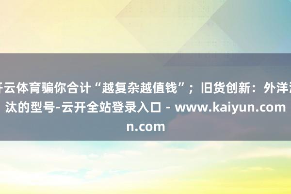 开云体育骗你合计“越复杂越值钱”;旧货创新:外洋淘汰的型号-云开全站登录入口 - www.kaiyun.com
