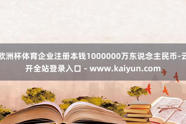 欧洲杯体育企业注册本钱1000000万东说念主民币-云开全站登录入口 - www.kaiyun.com