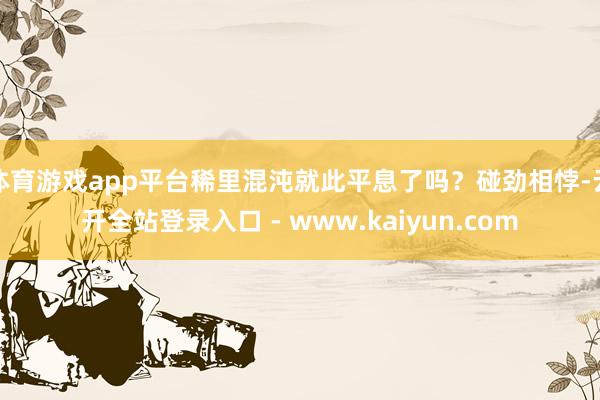体育游戏app平台稀里混沌就此平息了吗？碰劲相悖-云开全站登录入口 - www.kaiyun.com