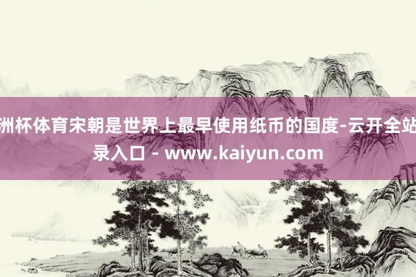 欧洲杯体育宋朝是世界上最早使用纸币的国度-云开全站登录入口 - www.kaiyun.com