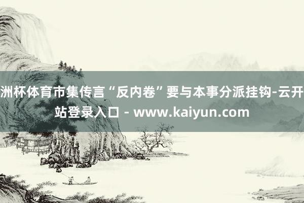 欧洲杯体育市集传言“反内卷”要与本事分派挂钩-云开全站登录入口 - www.kaiyun.com