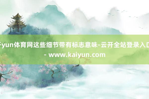 开yun体育网这些细节带有标志意味-云开全站登录入口 - www.kaiyun.com