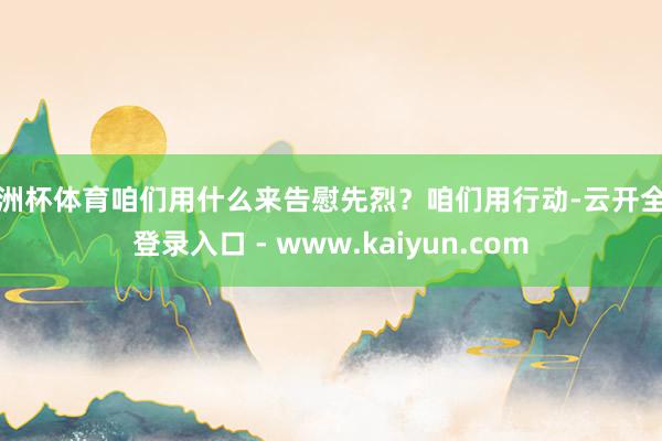 欧洲杯体育咱们用什么来告慰先烈？咱们用行动-云开全站登录入口 - www.kaiyun.com