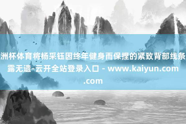 欧洲杯体育将杨采钰因终年健身而保捏的紧致背部线条展露无遗-云开全站登录入口 - www.kaiyun.com