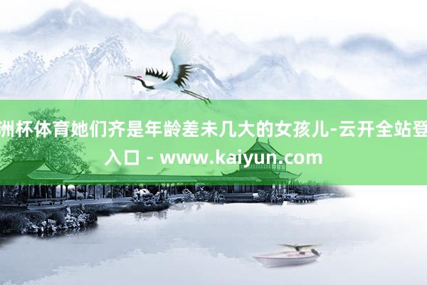 欧洲杯体育她们齐是年龄差未几大的女孩儿-云开全站登录入口 - www.kaiyun.com