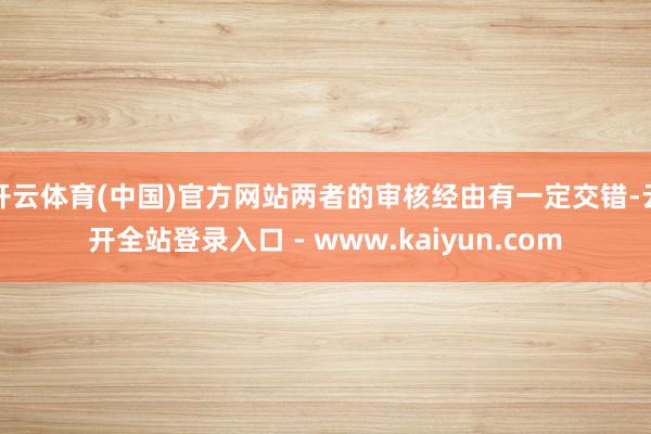 开云体育(中国)官方网站两者的审核经由有一定交错-云开全站登录入口 - www.kaiyun.com