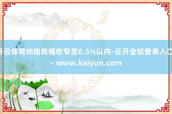 开云体育纳指跌幅收窄至0.5%以内-云开全站登录入口 - www.kaiyun.com