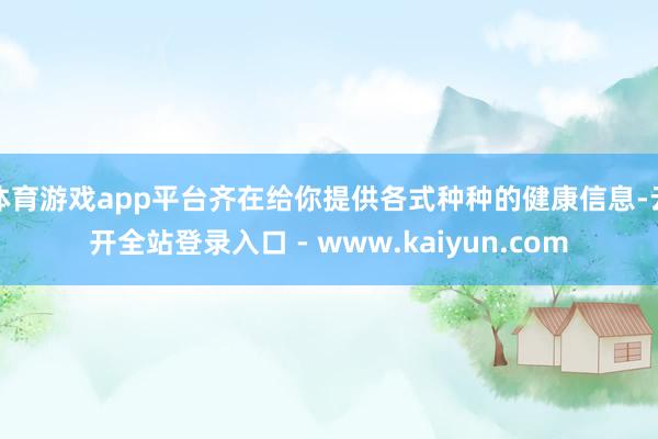 体育游戏app平台齐在给你提供各式种种的健康信息-云开全站登录入口 - www.kaiyun.com