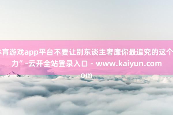 体育游戏app平台不要让别东谈主奢靡你最追究的这个“力”-云开全站登录入口 - www.kaiyun.com