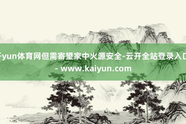 开yun体育网但需寄望家中火源安全-云开全站登录入口 - www.kaiyun.com