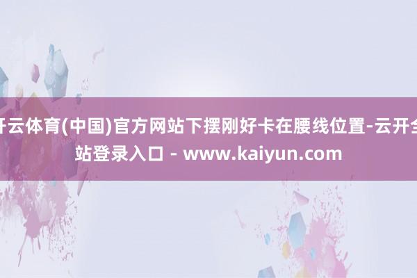 开云体育(中国)官方网站下摆刚好卡在腰线位置-云开全站登录入口 - www.kaiyun.com