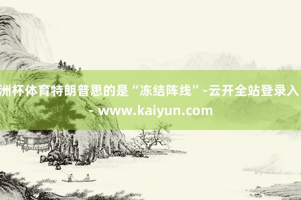 欧洲杯体育特朗普思的是“冻结阵线”-云开全站登录入口 - www.kaiyun.com