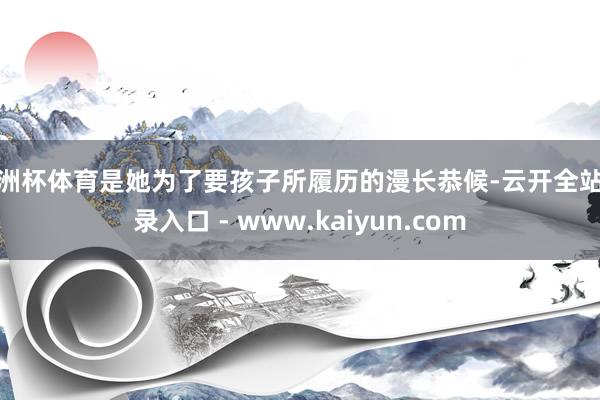 欧洲杯体育是她为了要孩子所履历的漫长恭候-云开全站登录入口 - www.kaiyun.com