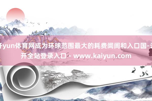 开yun体育网成为环球范围最大的耗费阛阓和入口国-云开全站登录入口 - www.kaiyun.com