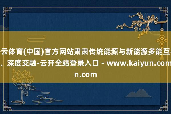 开云体育(中国)官方网站肃肃传统能源与新能源多能互补、深度交融-云开全站登录入口 - www.kaiyun.com
