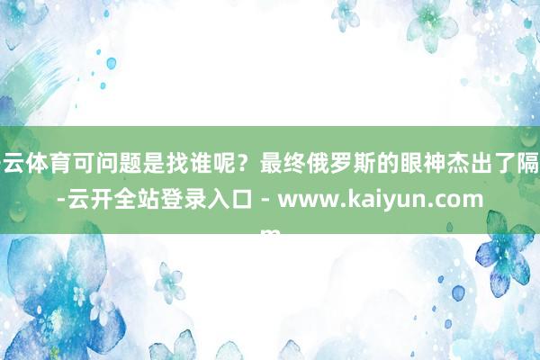 开云体育可问题是找谁呢？最终俄罗斯的眼神杰出了隔邻-云开全站登录入口 - www.kaiyun.com