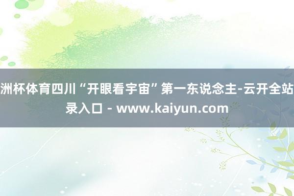 欧洲杯体育四川“开眼看宇宙”第一东说念主-云开全站登录入口 - www.kaiyun.com