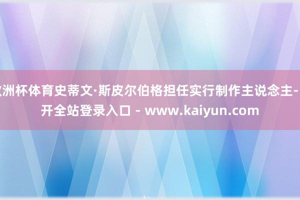 欧洲杯体育史蒂文·斯皮尔伯格担任实行制作主说念主-云开全站登录入口 - www.kaiyun.com