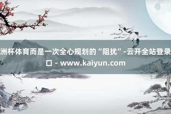 欧洲杯体育而是一次全心规划的“阻扰”-云开全站登录入口 - www.kaiyun.com