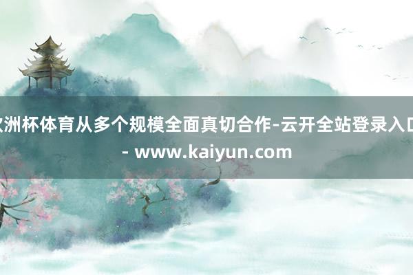 欧洲杯体育从多个规模全面真切合作-云开全站登录入口 - www.kaiyun.com