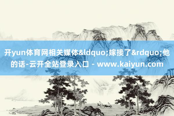 开yun体育网相关媒体&ldquo;嫁接了&rdquo;他的话-云开全站登录入口 - www.kaiyun.com